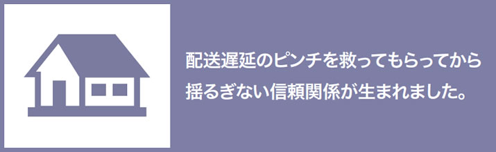 配送遅延のピンチを救ってもらってから揺るぎない信頼関係が生まれました。